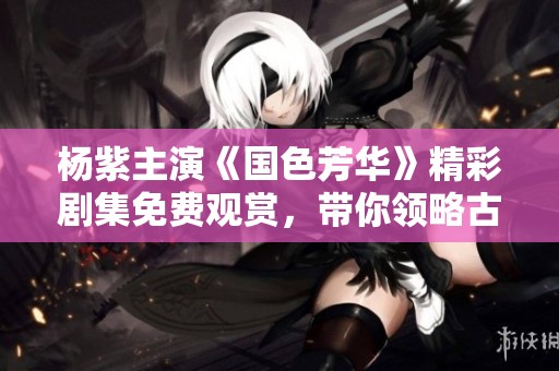 杨紫主演《国色芳华》精彩剧集免费观赏，带你领略古典之美