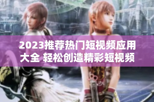 2023推荐热门短视频应用大全 轻松创造精彩短视频内容