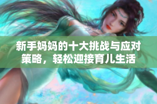 新手妈妈的十大挑战与应对策略，轻松迎接育儿生活