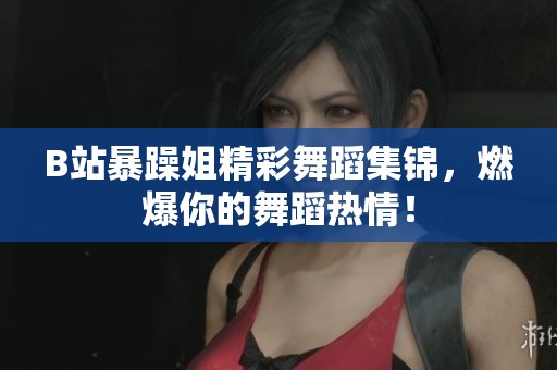 B站暴躁姐精彩舞蹈集锦，燃爆你的舞蹈热情！