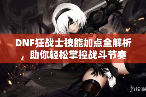DNF狂战士技能加点全解析，助你轻松掌控战斗节奏