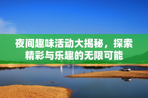 夜间趣味活动大揭秘，探索精彩与乐趣的无限可能