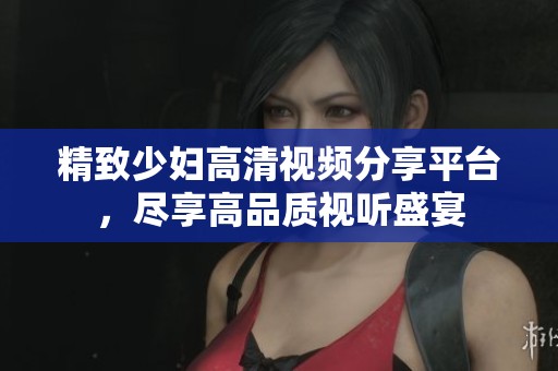 精致少妇高清视频分享平台，尽享高品质视听盛宴