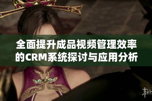全面提升成品视频管理效率的CRM系统探讨与应用分析