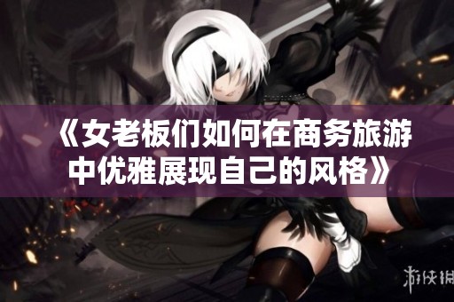 《女老板们如何在商务旅游中优雅展现自己的风格》