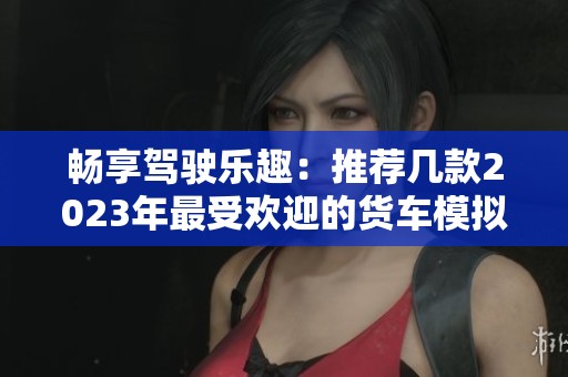畅享驾驶乐趣：推荐几款2023年最受欢迎的货车模拟手机游戏