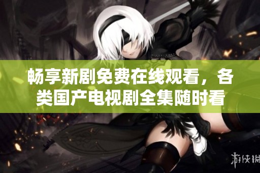 畅享新剧免费在线观看，各类国产电视剧全集随时看