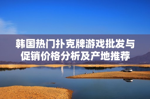 韩国热门扑克牌游戏批发与促销价格分析及产地推荐