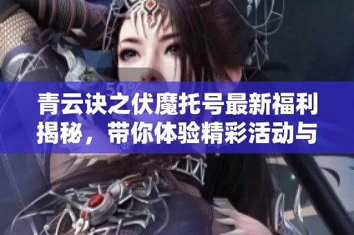 青云诀之伏魔托号最新福利揭秘，带你体验精彩活动与丰富福利