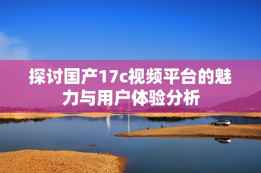 探讨国产17c视频平台的魅力与用户体验分析