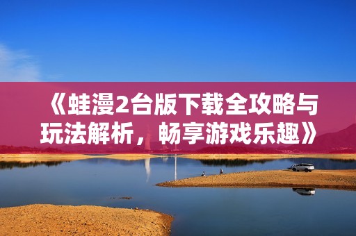 《蛙漫2台版下载全攻略与玩法解析，畅享游戏乐趣》