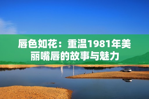 唇色如花：重温1981年美丽嘴唇的故事与魅力