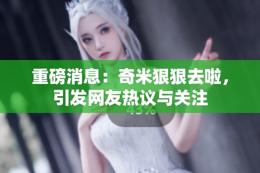 重磅消息：奇米狠狠去啦，引发网友热议与关注