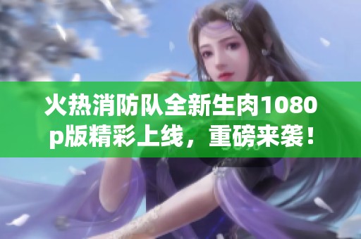 火热消防队全新生肉1080p版精彩上线，重磅来袭！