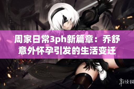 周家日常3ph新篇章：乔舒意外怀孕引发的生活变迁