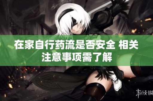 在家自行药流是否安全 相关注意事项需了解