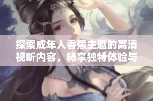 探索成年人香蕉主题的高清视听内容，畅享独特体验与刺激感受