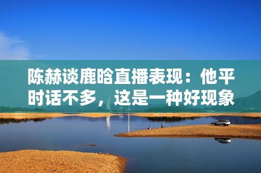 陈赫谈鹿晗直播表现：他平时话不多，这是一种好现象