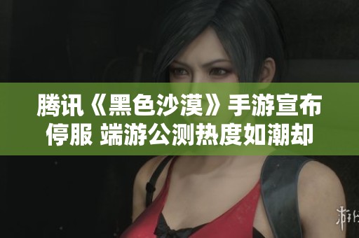 腾讯《黑色沙漠》手游宣布停服 端游公测热度如潮却短暂