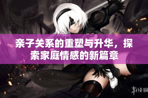 亲子关系的重塑与升华，探索家庭情感的新篇章