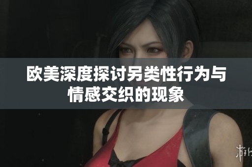 欧美深度探讨另类性行为与情感交织的现象