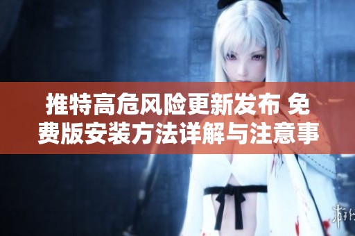 推特高危风险更新发布 免费版安装方法详解与注意事项