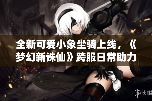 全新可爱小象坐骑上线，《梦幻新诛仙》跨服日常助力轻松组队探险