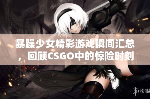 暴躁少女精彩游戏瞬间汇总，回顾CSGO中的惊险时刻