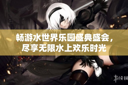 畅游水世界乐园盛典盛会，尽享无限水上欢乐时光
