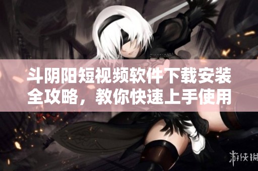 斗阴阳短视频软件下载安装全攻略，教你快速上手使用技巧