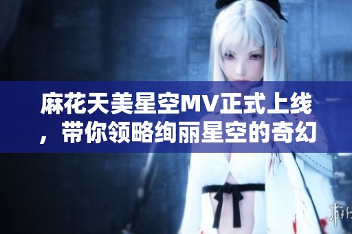 麻花天美星空MV正式上线，带你领略绚丽星空的奇幻之旅
