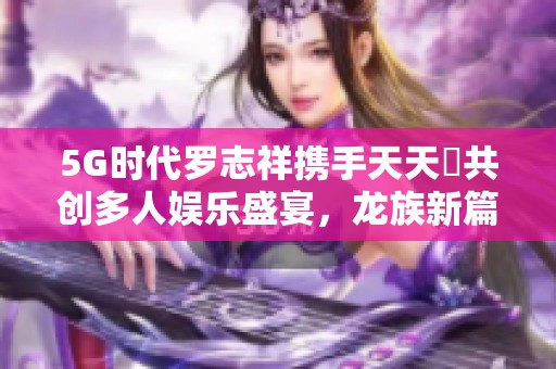 5G时代罗志祥携手天天奭共创多人娱乐盛宴，龙族新篇章来临