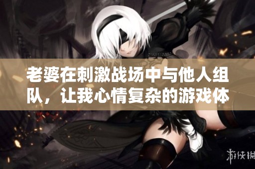 老婆在刺激战场中与他人组队，让我心情复杂的游戏体验