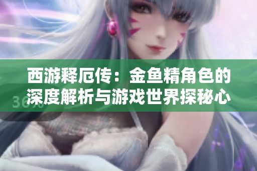 西游释厄传：金鱼精角色的深度解析与游戏世界探秘心得