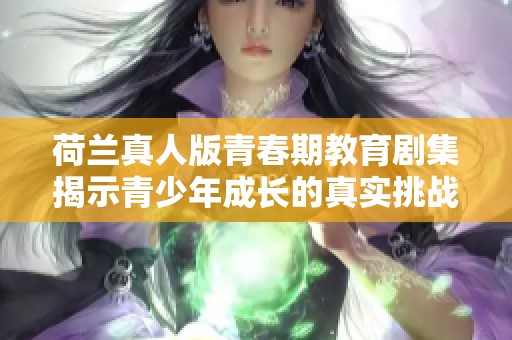 荷兰真人版青春期教育剧集揭示青少年成长的真实挑战与困惑
