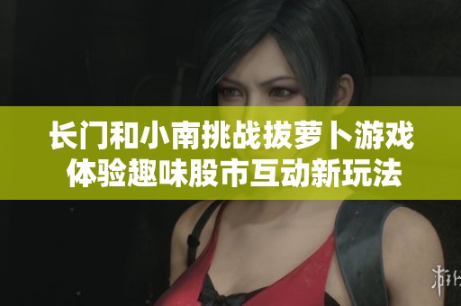 长门和小南挑战拔萝卜游戏 体验趣味股市互动新玩法