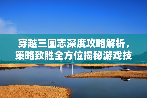 穿越三国志深度攻略解析，策略致胜全方位揭秘游戏技巧