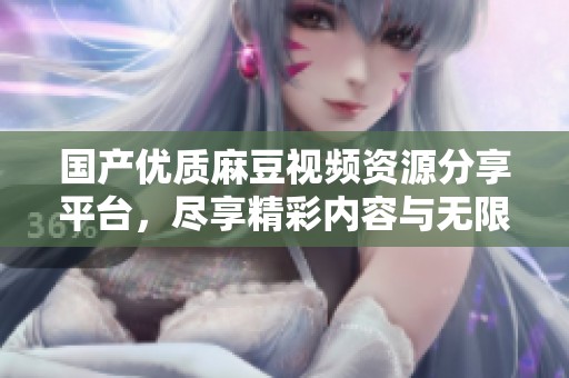 国产优质麻豆视频资源分享平台，尽享精彩内容与无限乐趣