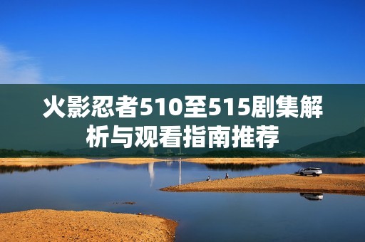 火影忍者510至515剧集解析与观看指南推荐
