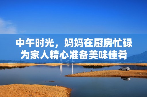 中午时光，妈妈在厨房忙碌为家人精心准备美味佳肴