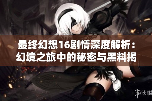 最终幻想16剧情深度解析：幻境之旅中的秘密与黑料揭秘