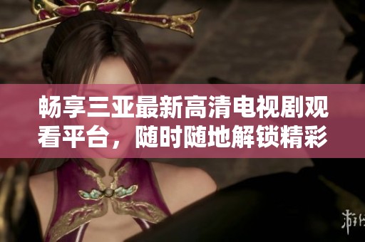 畅享三亚最新高清电视剧观看平台，随时随地解锁精彩剧情