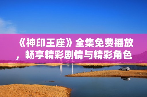 《神印王座》全集免费播放，畅享精彩剧情与精彩角色冒险之旅