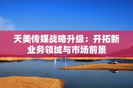 天美传媒战略升级：开拓新业务领域与市场前景