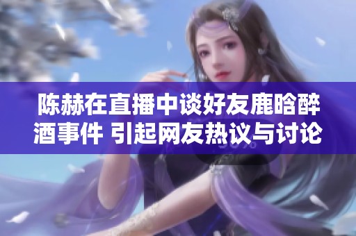 陈赫在直播中谈好友鹿晗醉酒事件 引起网友热议与讨论