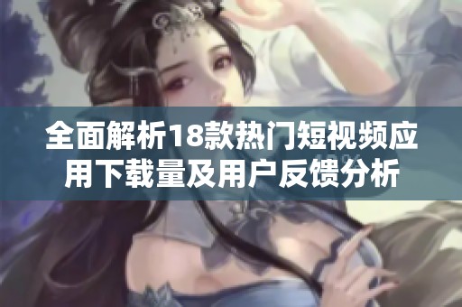 全面解析18款热门短视频应用下载量及用户反馈分析