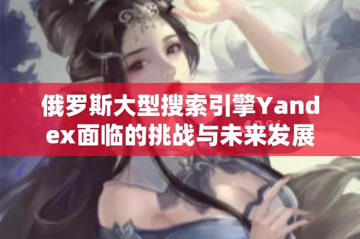 俄罗斯大型搜索引擎Yandex面临的挑战与未来发展趋势分析