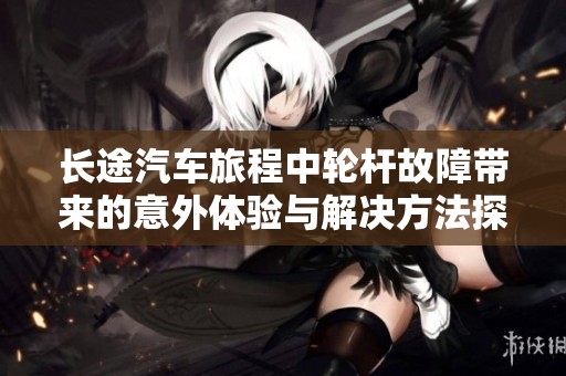 长途汽车旅程中轮杆故障带来的意外体验与解决方法探讨