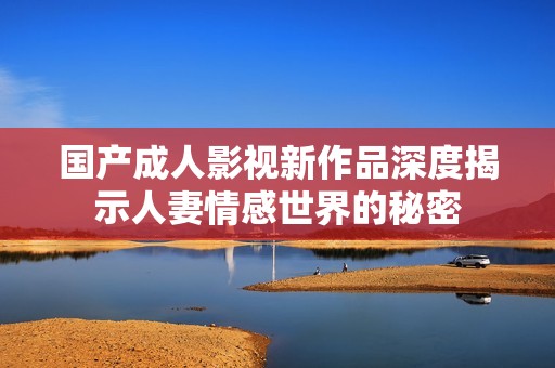 国产成人影视新作品深度揭示人妻情感世界的秘密