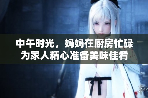 中午时光，妈妈在厨房忙碌为家人精心准备美味佳肴